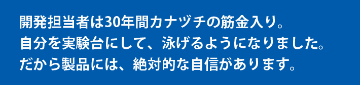 開発担当者は30年間カナヅチの筋金入り。自分を実験台にして、泳げるようになりました。だから製品には、絶対的な自信があります。