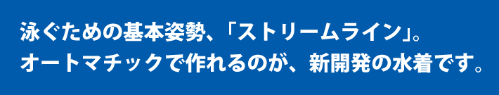 泳ぐための基本姿勢「ストリームライン」。オートマチックで作れるのが、新開発の水着です。